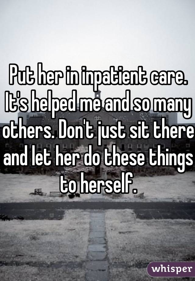 Put her in inpatient care. It's helped me and so many others. Don't just sit there and let her do these things to herself.