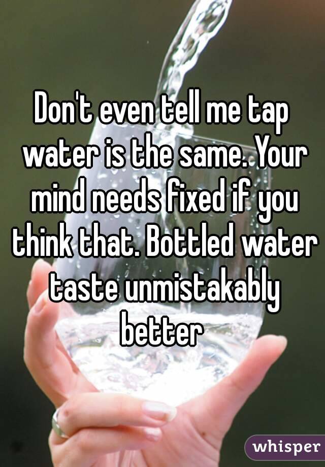 Don't even tell me tap water is the same. Your mind needs fixed if you think that. Bottled water taste unmistakably better 