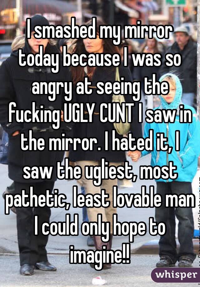 I smashed my mirror today because I was so angry at seeing the fucking UGLY CUNT I saw in the mirror. I hated it, I saw the ugliest, most pathetic, least lovable man I could only hope to imagine!!