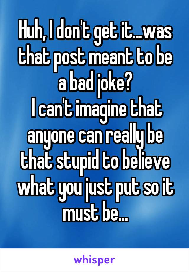 Huh, I don't get it...was that post meant to be a bad joke?
 I can't imagine that anyone can really be that stupid to believe what you just put so it must be...
