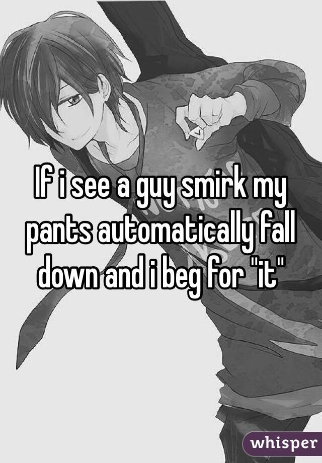 If i see a guy smirk my pants automatically fall down and i beg for "it"