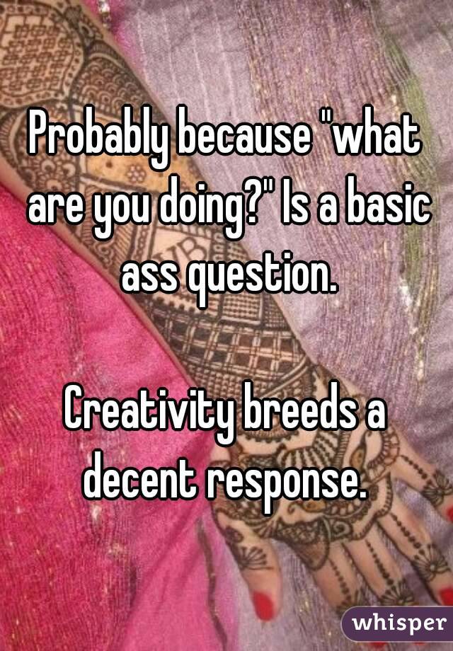 Probably because "what are you doing?" Is a basic ass question.

Creativity breeds a decent response. 