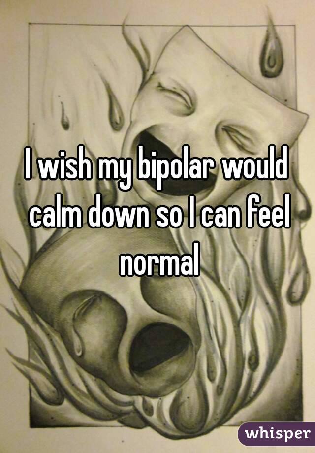 I wish my bipolar would calm down so I can feel normal