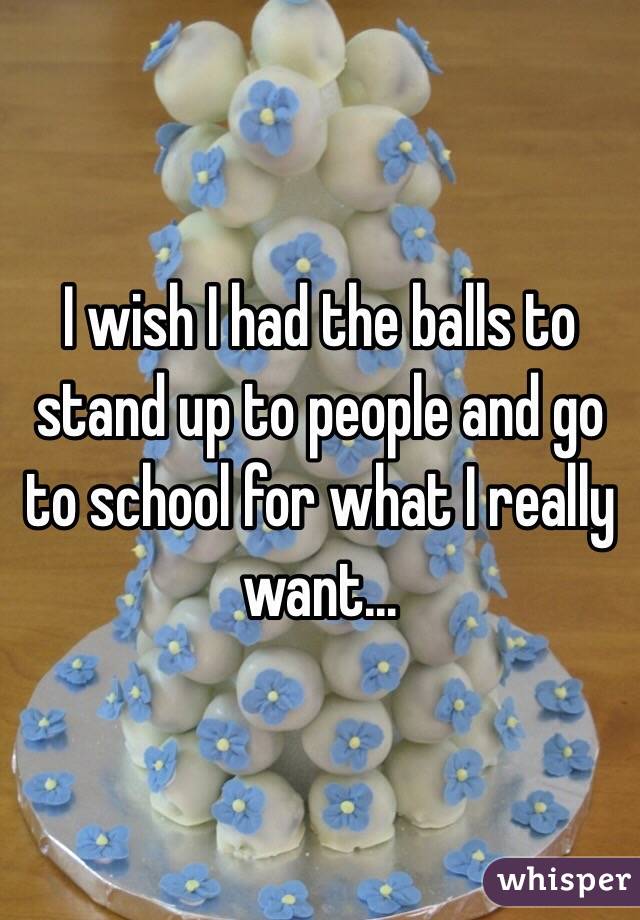 I wish I had the balls to stand up to people and go to school for what I really want... 