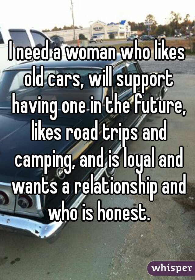 I need a woman who likes old cars, will support having one in the future, likes road trips and camping, and is loyal and wants a relationship and who is honest.