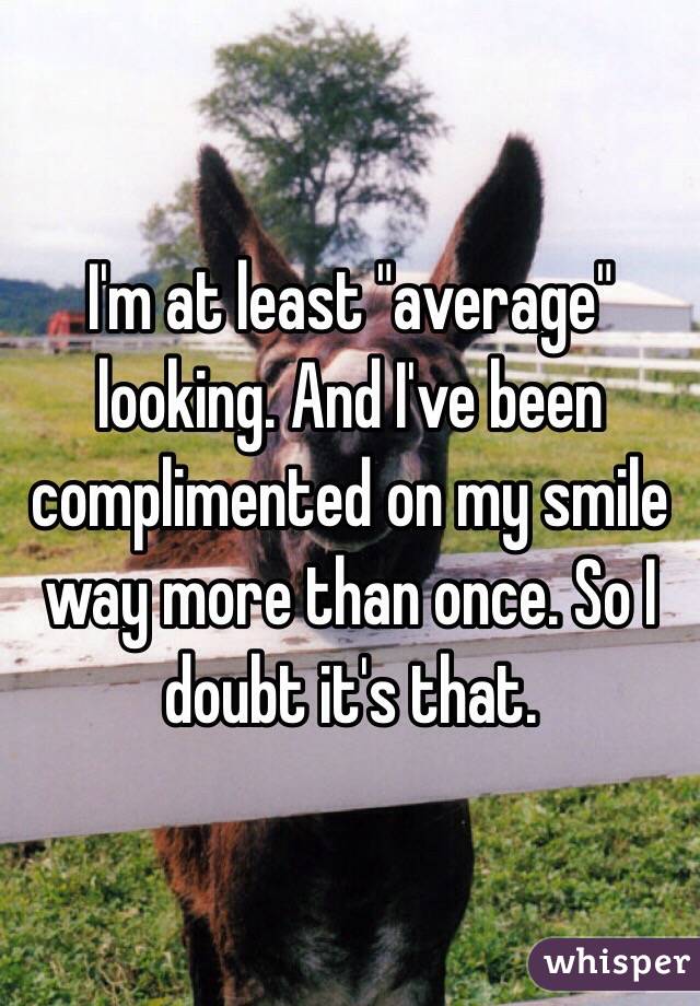 I'm at least "average" looking. And I've been complimented on my smile way more than once. So I doubt it's that.