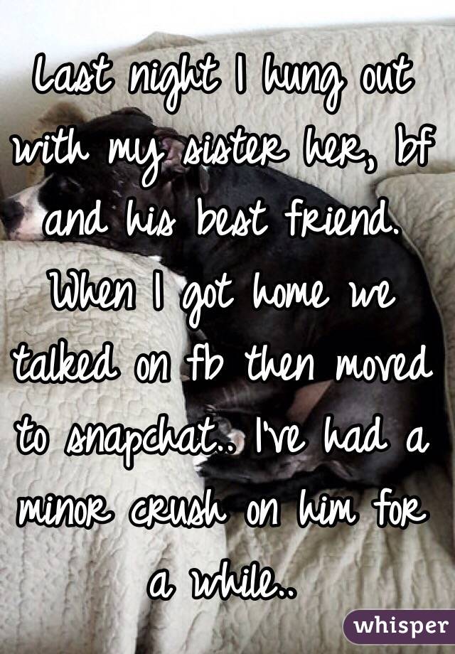 Last night I hung out with my sister her, bf and his best friend. When I got home we talked on fb then moved to snapchat.. I've had a minor crush on him for a while.. 