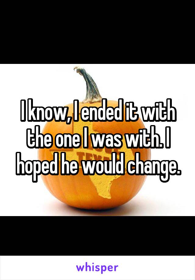 I know, I ended it with the one I was with. I hoped he would change.