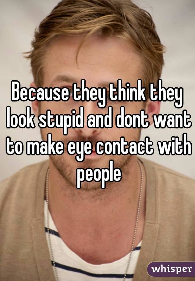 Because they think they look stupid and dont want to make eye contact with people