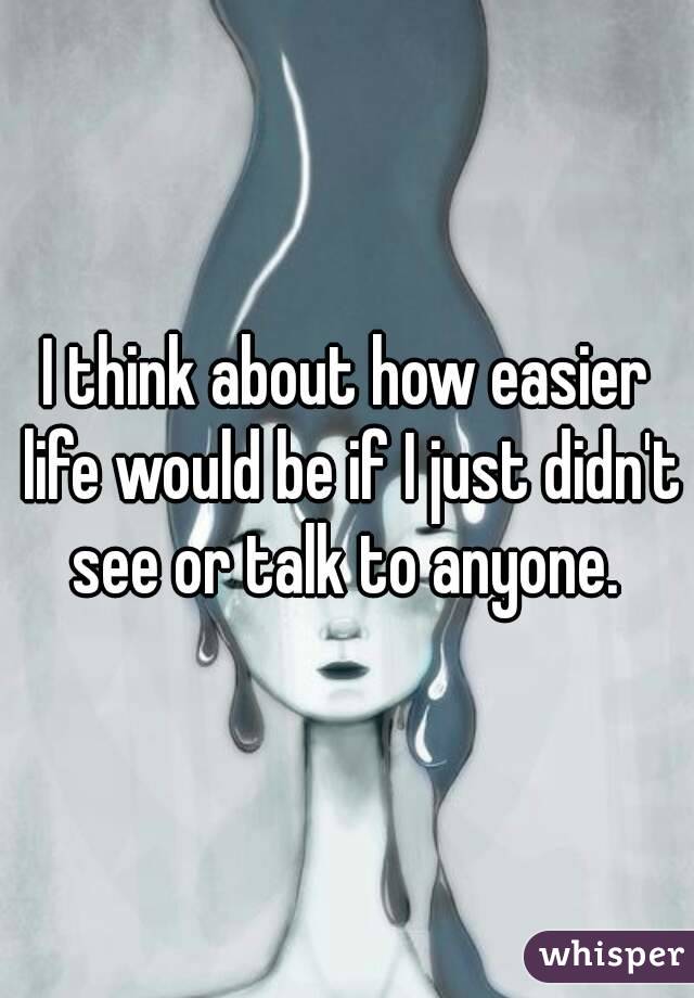 I think about how easier life would be if I just didn't see or talk to anyone. 
