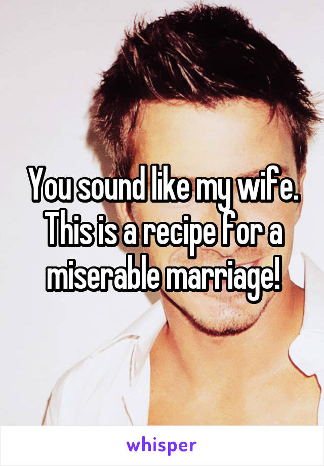 You sound like my wife. This is a recipe for a miserable marriage!