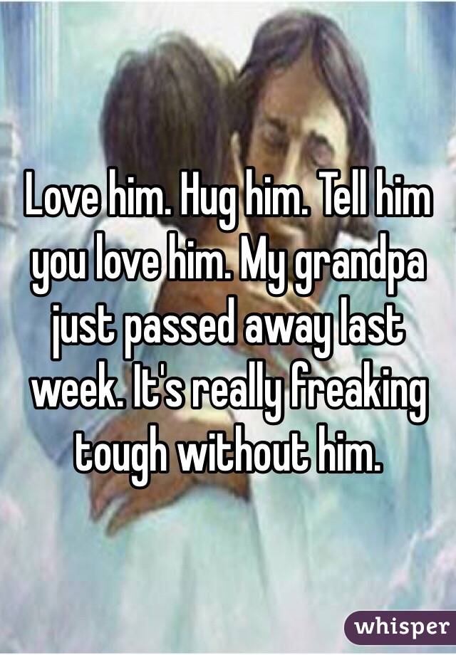 Love him. Hug him. Tell him you love him. My grandpa just passed away last week. It's really freaking tough without him. 