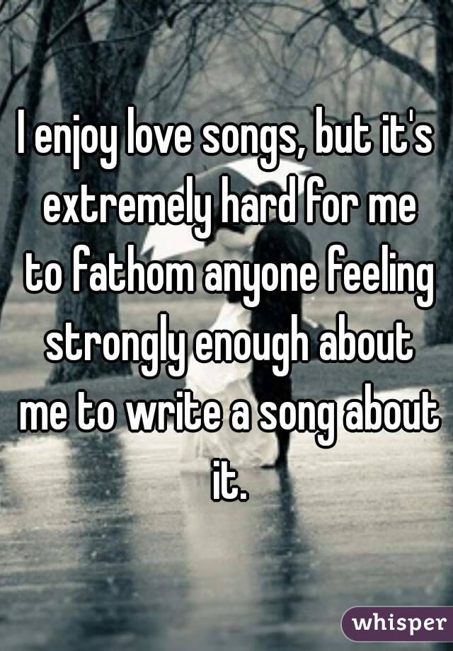 I enjoy love songs, but it's extremely hard for me to fathom anyone feeling strongly enough about me to write a song about it.