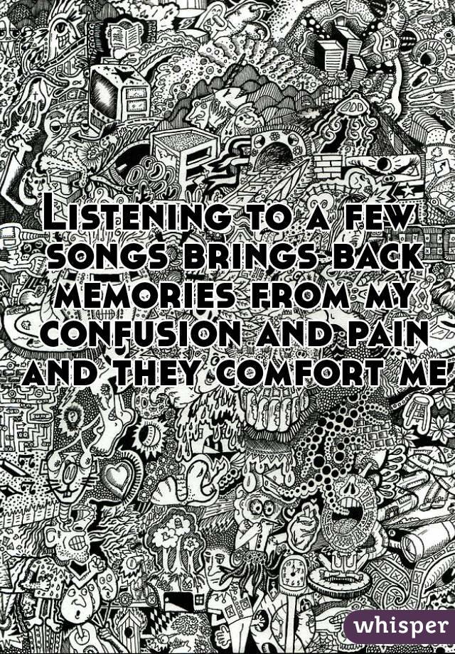 Listening to a few songs brings back memories from my confusion and pain and they comfort me 