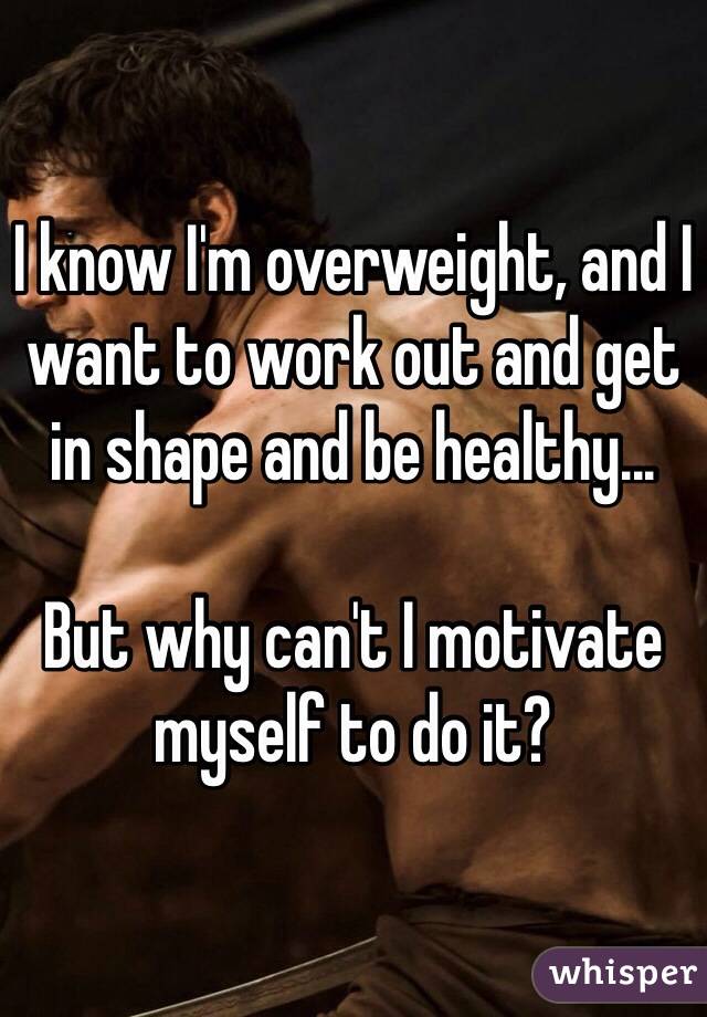 I know I'm overweight, and I want to work out and get in shape and be healthy...

But why can't I motivate myself to do it?