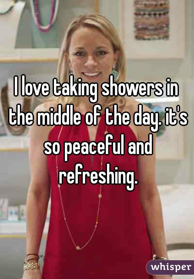I love taking showers in the middle of the day. it's so peaceful and refreshing.
