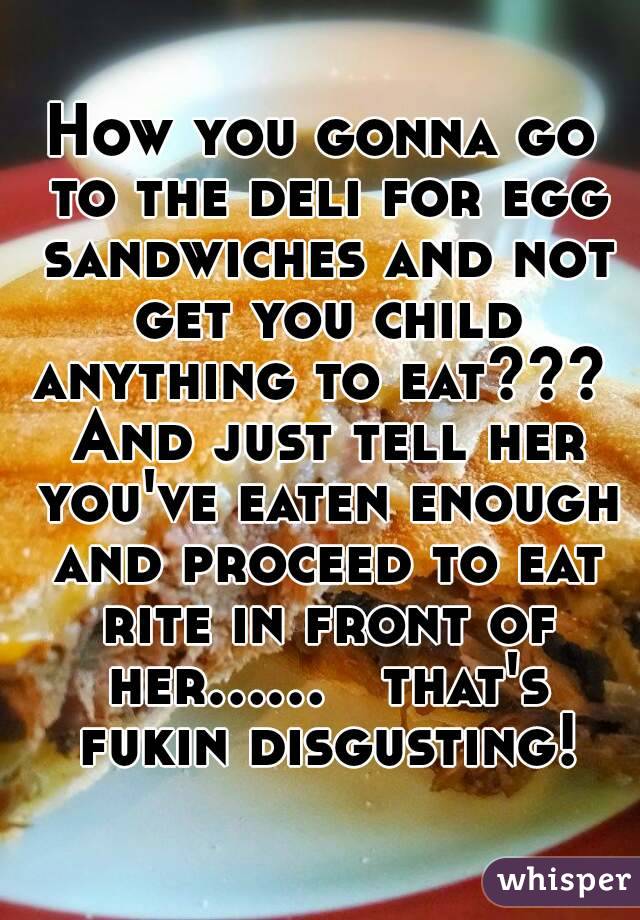 How you gonna go to the deli for egg sandwiches and not get you child anything to eat???  And just tell her you've eaten enough and proceed to eat rite in front of her......   that's fukin disgusting!