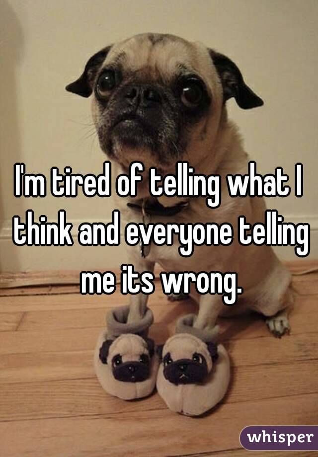 I'm tired of telling what I think and everyone telling me its wrong.