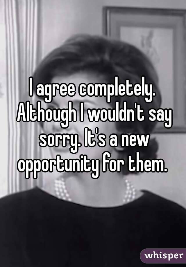 I agree completely. Although I wouldn't say sorry. It's a new opportunity for them. 