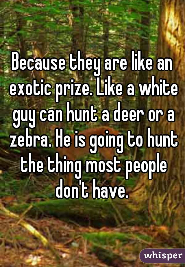 Because they are like an exotic prize. Like a white guy can hunt a deer or a zebra. He is going to hunt the thing most people don't have. 