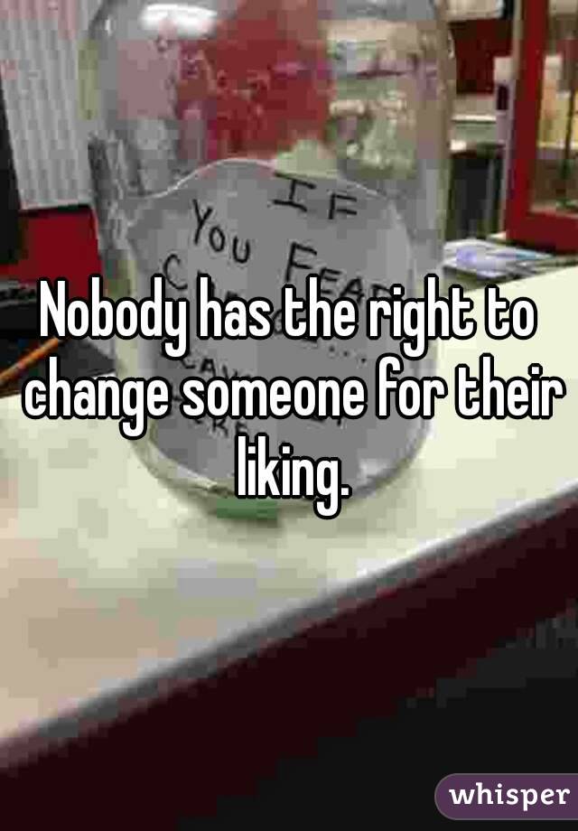 Nobody has the right to change someone for their liking.