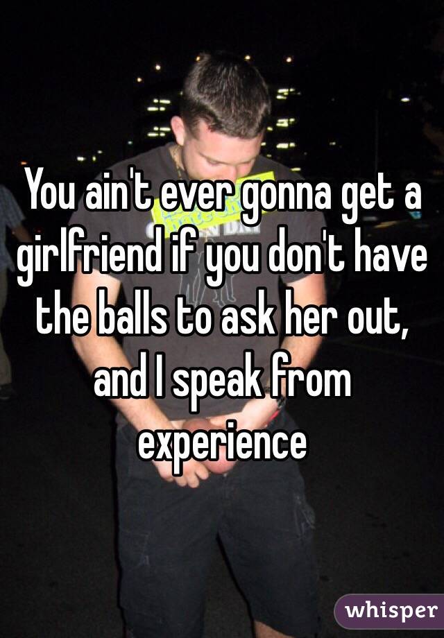 You ain't ever gonna get a girlfriend if you don't have the balls to ask her out, and I speak from experience 
