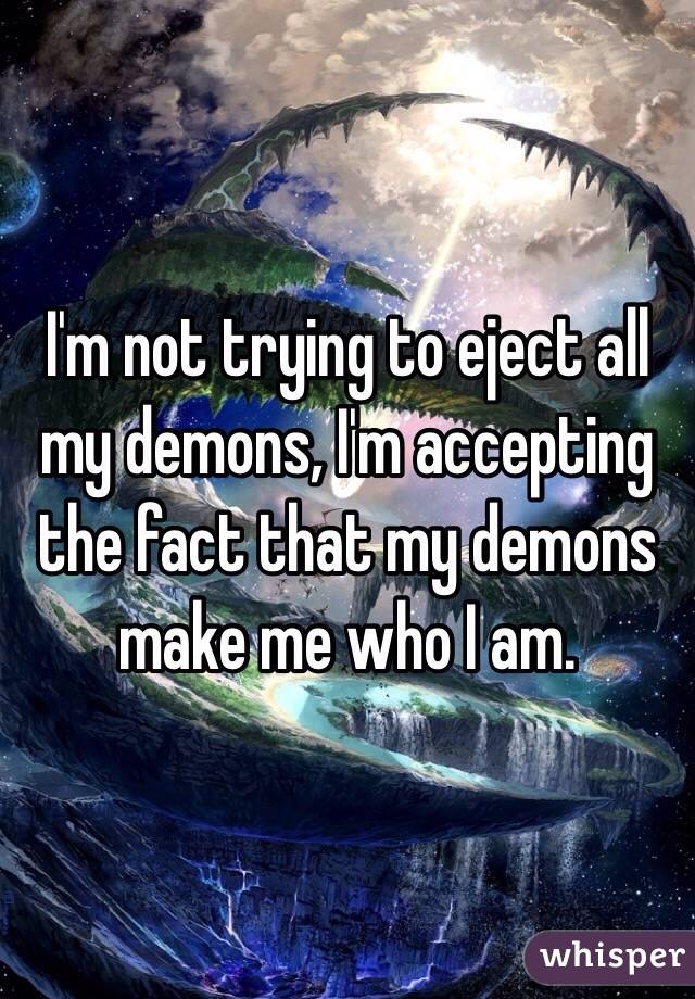 I'm not trying to eject all my demons, I'm accepting the fact that my demons make me who I am.