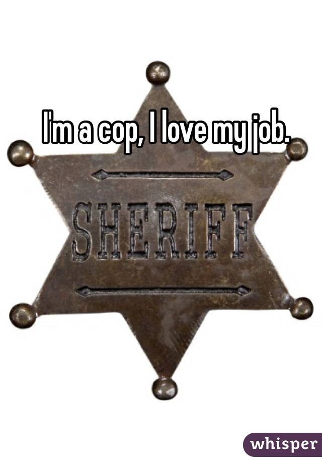 I'm a cop, I love my job. 