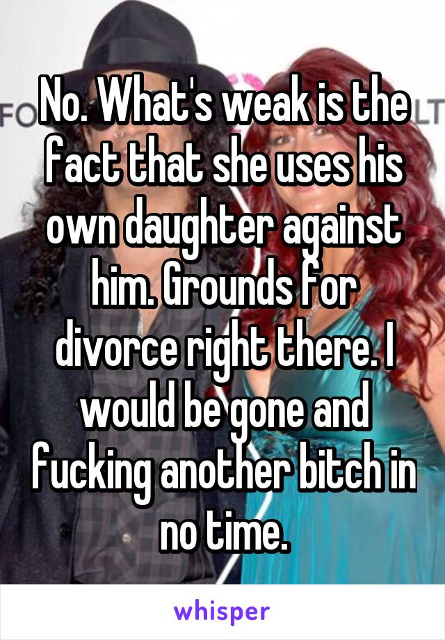 No. What's weak is the fact that she uses his own daughter against him. Grounds for divorce right there. I would be gone and fucking another bitch in no time.