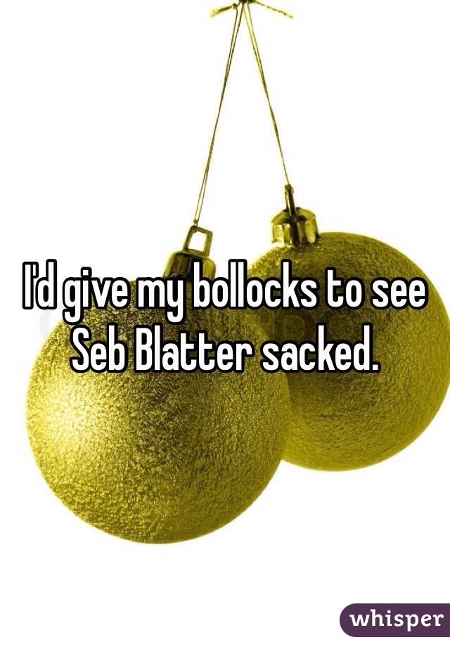 I'd give my bollocks to see Seb Blatter sacked.