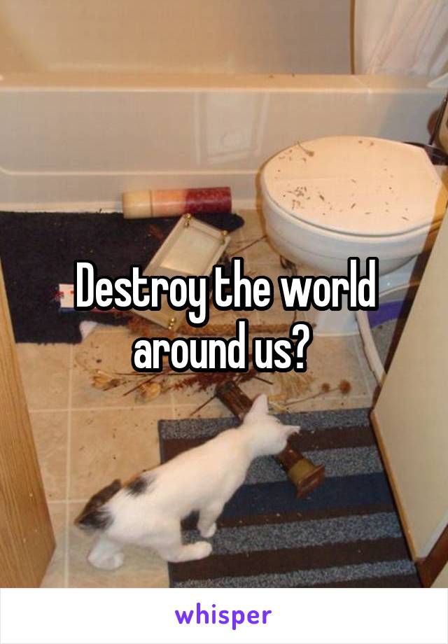 Destroy the world around us? 