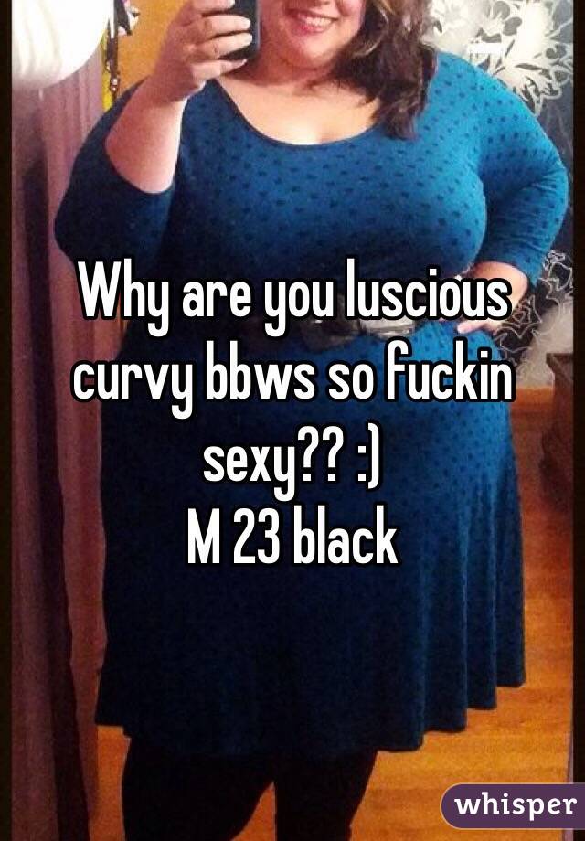 Why are you luscious curvy bbws so fuckin sexy?? :)
M 23 black