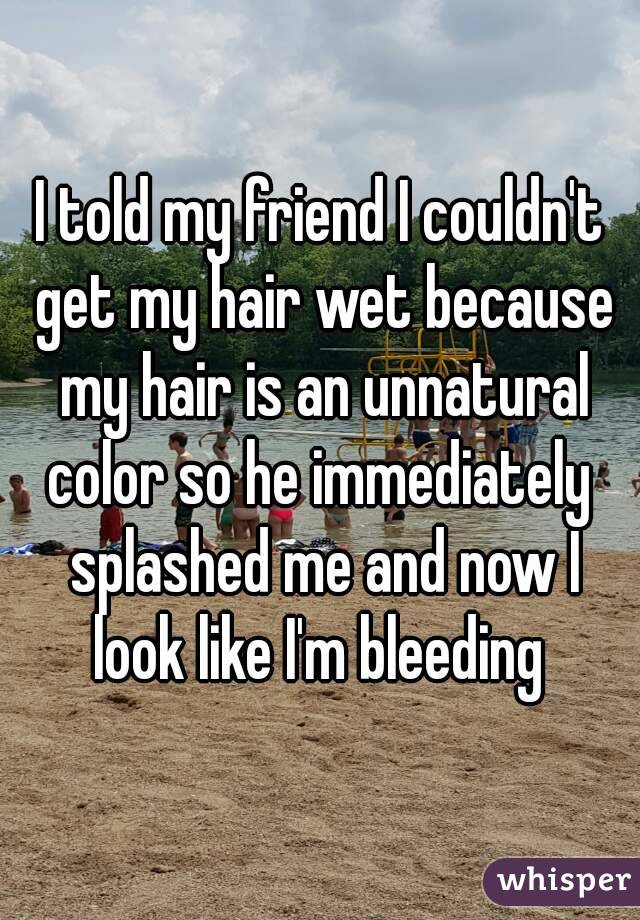 I told my friend I couldn't get my hair wet because my hair is an unnatural color so he immediately  splashed me and now I look like I'm bleeding 