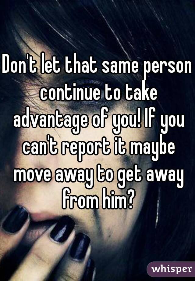 Don't let that same person continue to take advantage of you! If you can't report it maybe move away to get away from him?