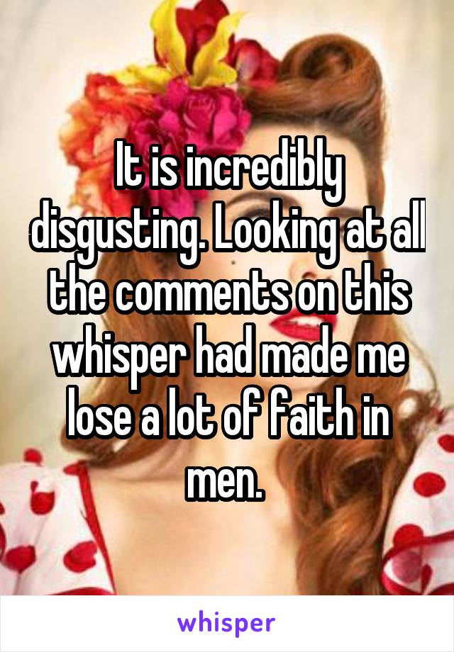 It is incredibly disgusting. Looking at all the comments on this whisper had made me lose a lot of faith in men. 