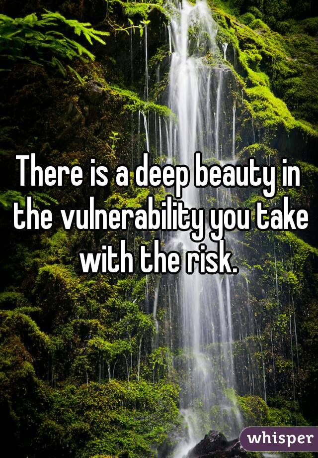 There is a deep beauty in the vulnerability you take with the risk. 
