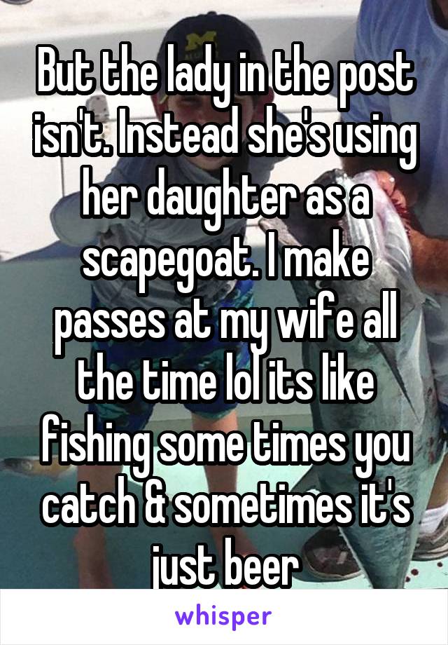 But the lady in the post isn't. Instead she's using her daughter as a scapegoat. I make passes at my wife all the time lol its like fishing some times you catch & sometimes it's just beer