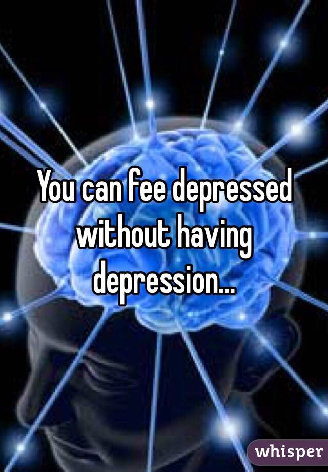 You can fee depressed without having depression...