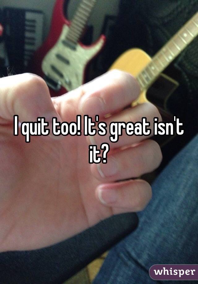 I quit too! It's great isn't it?