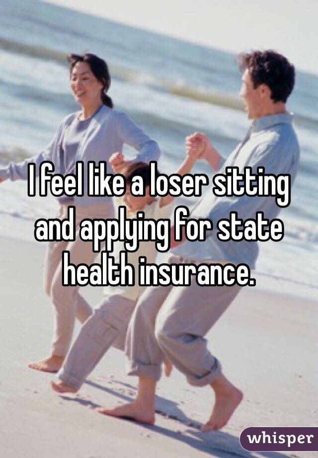 I feel like a loser sitting and applying for state health insurance.