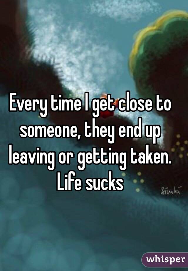 Every time I get close to someone, they end up leaving or getting taken. 
Life sucks