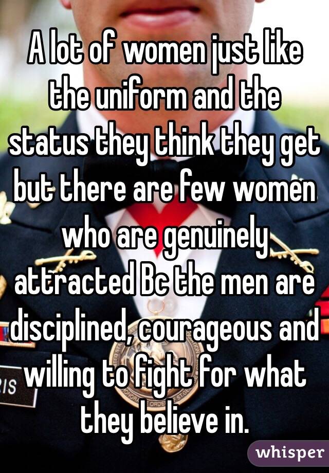 A lot of women just like the uniform and the status they think they get but there are few women who are genuinely attracted Bc the men are disciplined, courageous and willing to fight for what they believe in.