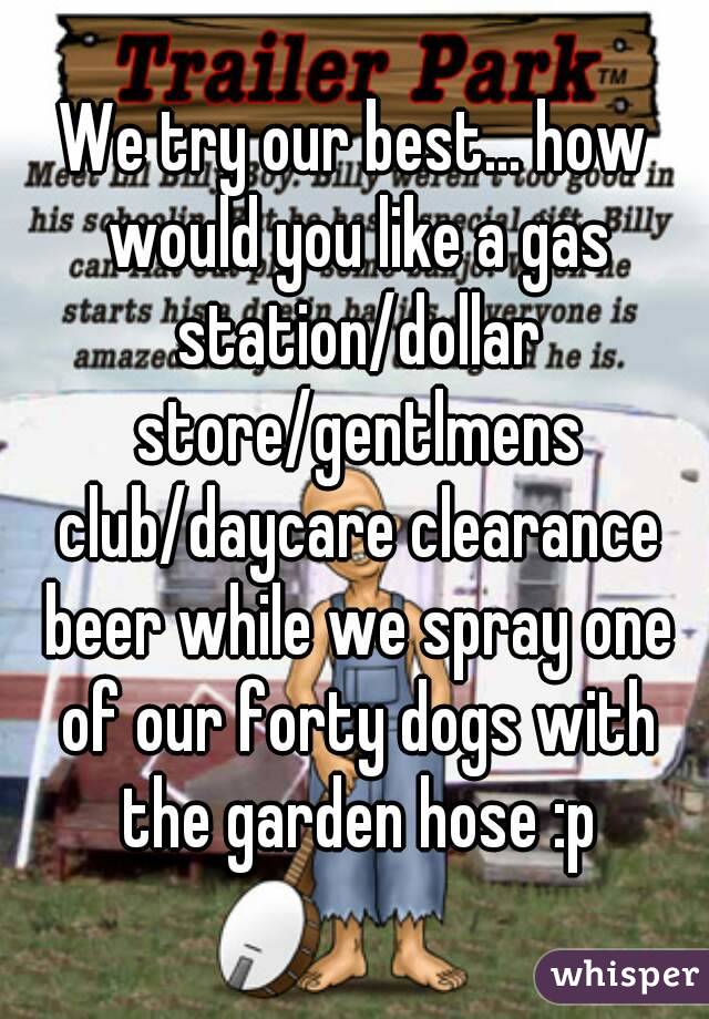 We try our best... how would you like a gas station/dollar store/gentlmens club/daycare clearance beer while we spray one of our forty dogs with the garden hose :p