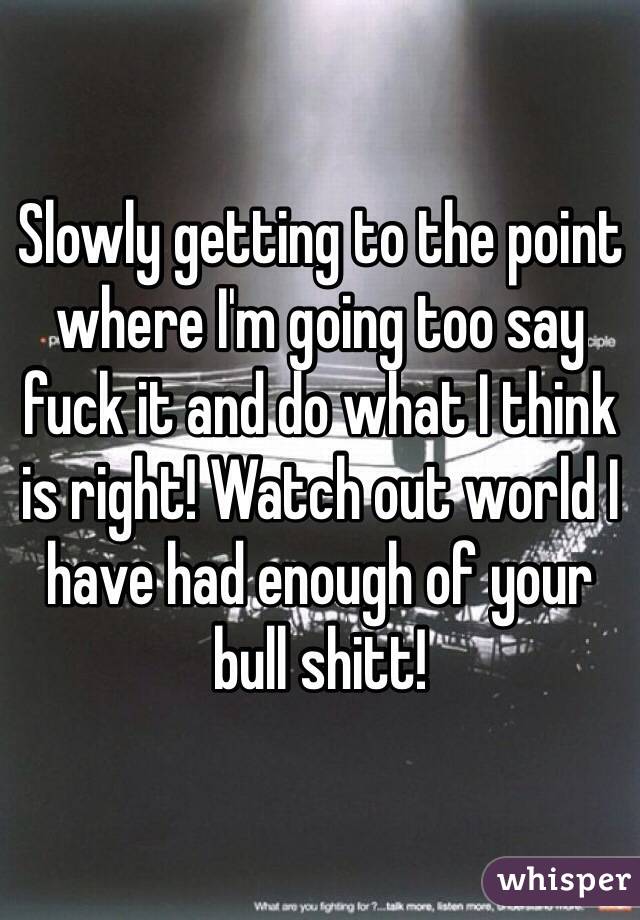 Slowly getting to the point where I'm going too say fuck it and do what I think is right! Watch out world I have had enough of your bull shitt! 