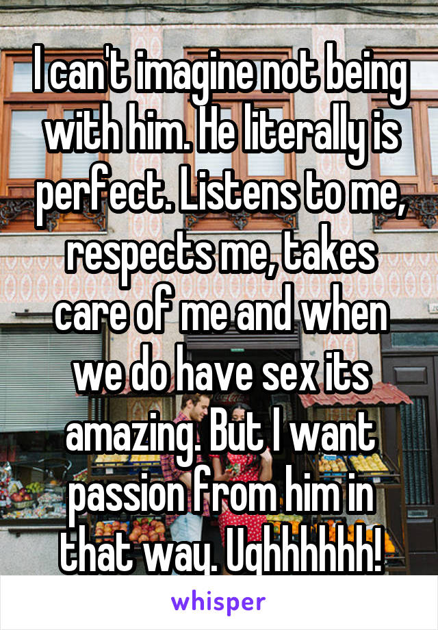 I can't imagine not being with him. He literally is perfect. Listens to me, respects me, takes care of me and when we do have sex its amazing. But I want passion from him in that way. Ughhhhhh!