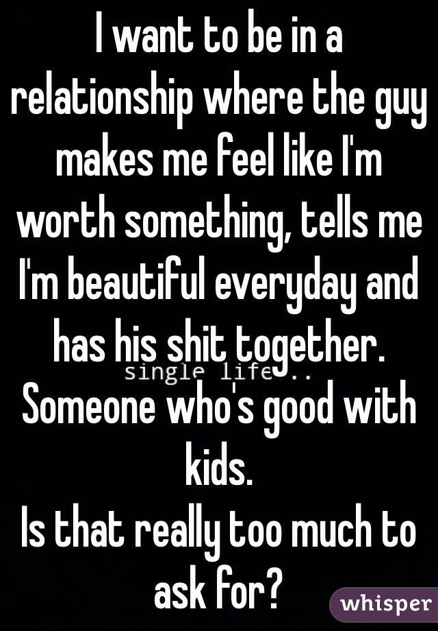 I want to be in a relationship where the guy makes me feel like I'm worth something, tells me I'm beautiful everyday and has his shit together. Someone who's good with kids.
Is that really too much to ask for?