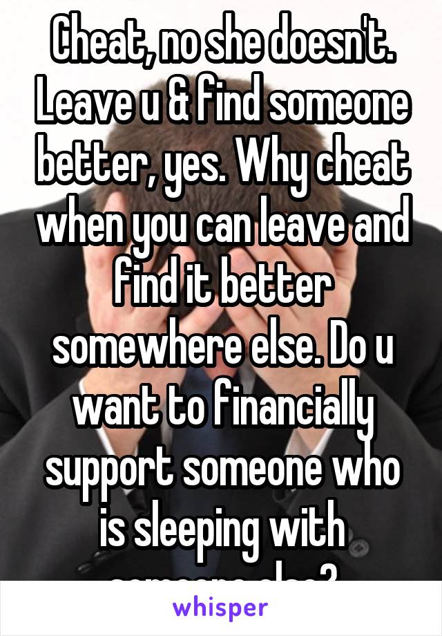 Cheat, no she doesn't. Leave u & find someone better, yes. Why cheat when you can leave and find it better somewhere else. Do u want to financially support someone who is sleeping with someone else?