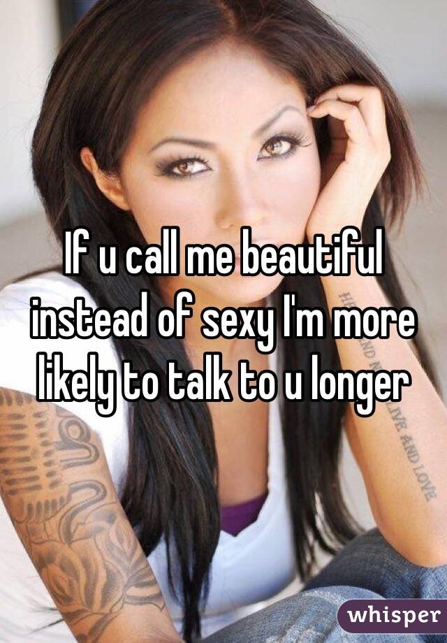 If u call me beautiful instead of sexy I'm more likely to talk to u longer