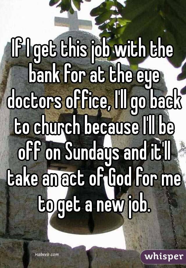 If I get this job with the bank for at the eye doctors office, I'll go back to church because I'll be off on Sundays and it'll take an act of God for me to get a new job.