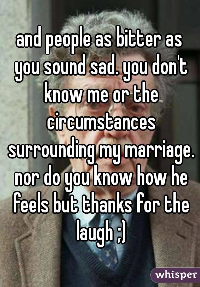 and people as bitter as you sound sad. you don't know me or the circumstances surrounding my marriage. nor do you know how he feels but thanks for the laugh ;)